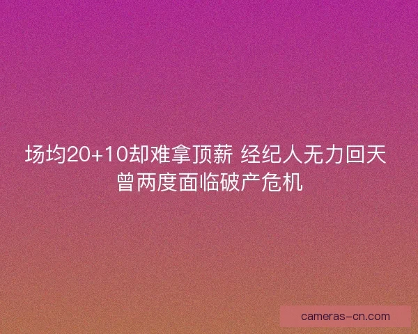场均20+10却难拿顶薪 经纪人无力回天 曾两度面临破产危机