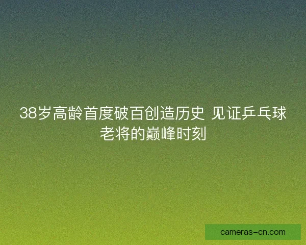 38岁高龄首度破百创造历史 见证乒乓球老将的巅峰时刻