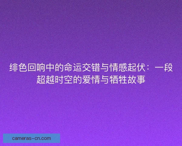 绯色回响中的命运交错与情感起伏：一段超越时空的爱情与牺牲故事