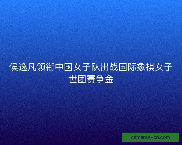 侯逸凡领衔中国女子队出战国际象棋女子世团赛争金 侯逸凡领衔中国女子队出战国际象棋女子世团赛争金