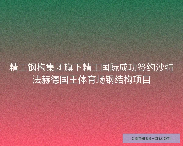 精工钢构集团旗下精工国际成功签约沙特法赫德国王体育场钢结构项目 精工钢构集团旗下精工国际成功签约沙特法赫德国王体育场钢结构项目